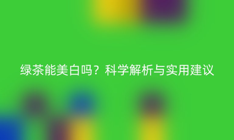 绿茶能美白吗?科学解析与实用建议