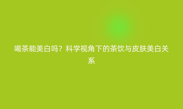 喝茶能美白吗？科学视角下的茶饮与皮肤美白关系