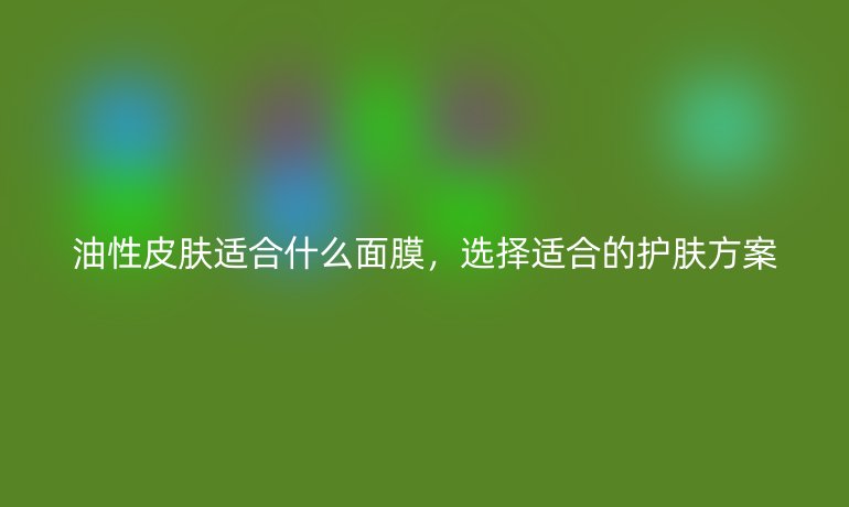油性皮肤适合什么面膜,选择适合的护肤方案