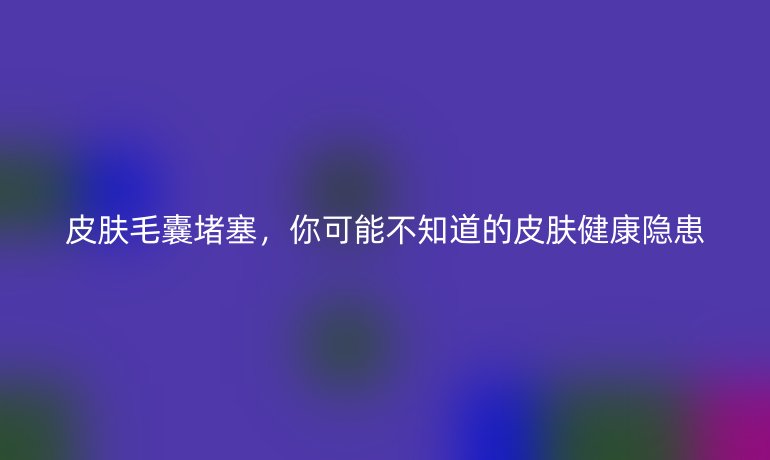 皮肤毛囊堵塞,你可能不知道的皮肤健康隐患