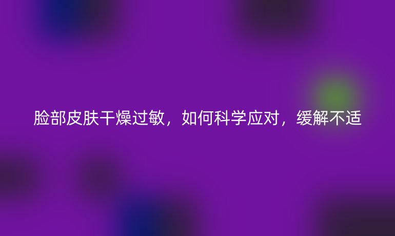 脸部皮肤干燥过敏，如何科学应对，缓解不适