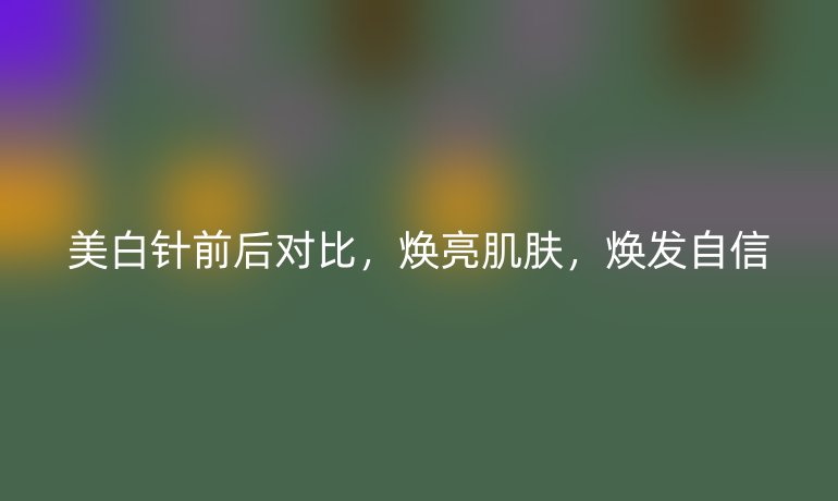 美白针前后对比,焕亮肌肤,焕发自信