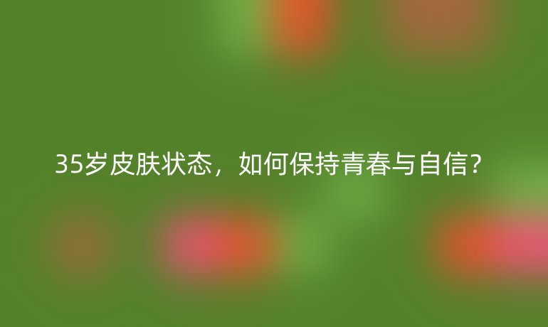 35岁皮肤状态,如何保持青春与自信?