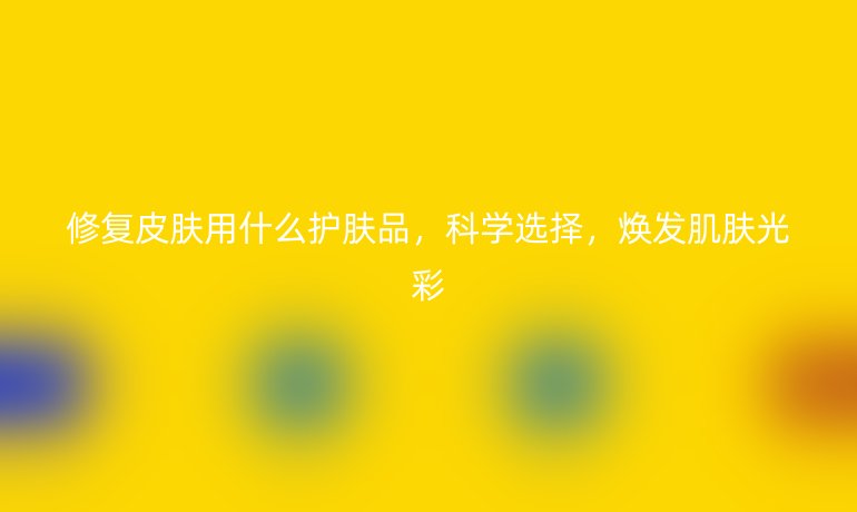 修复皮肤用什么护肤品,科学选择,焕发肌肤光彩
