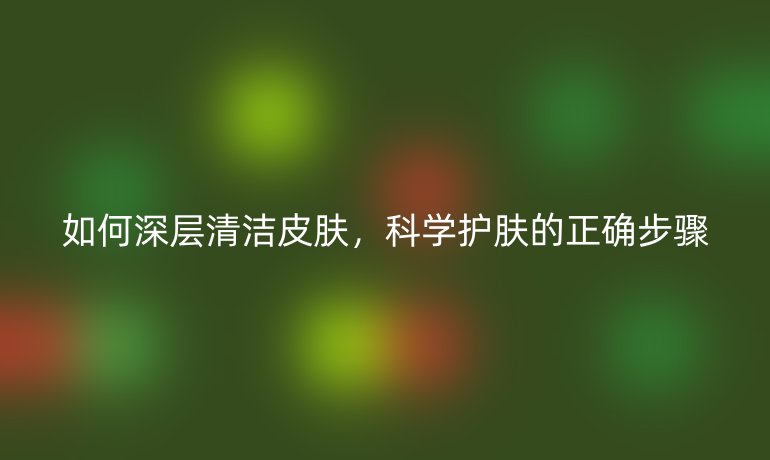 如何深层清洁皮肤,科学护肤的正确步骤