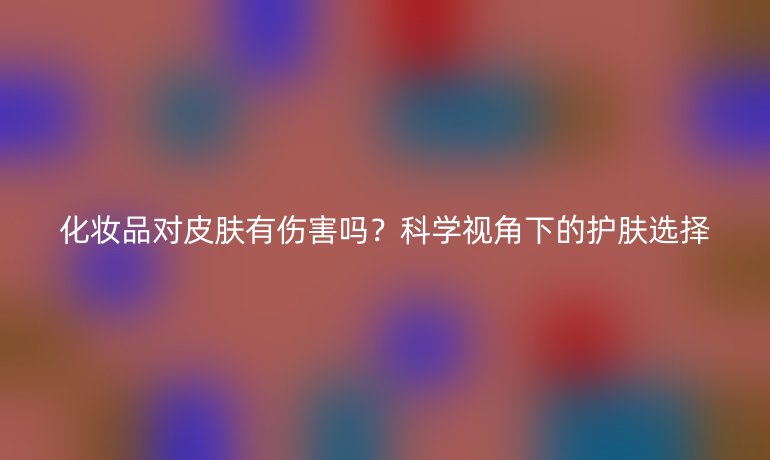 化妆品对皮肤有伤害吗？科学视角下的护肤选择