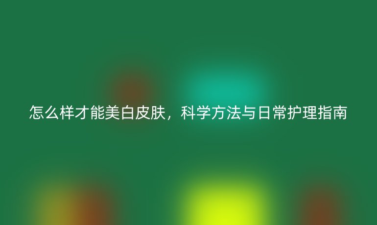 怎么样才能美白皮肤,科学方法与日常护理指南