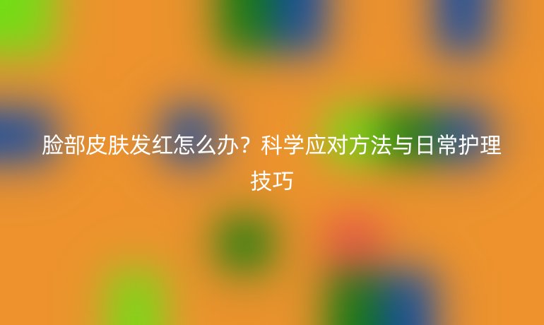 脸部皮肤发红怎么办?科学应对方法与日常护理技巧
