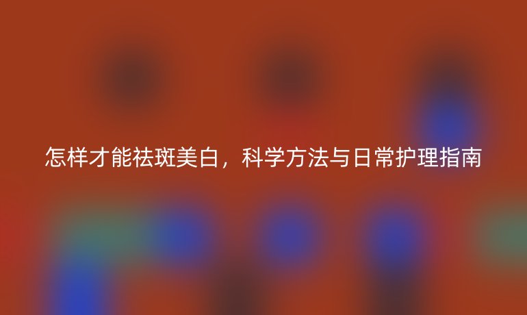 怎样才能祛斑美白,科学方法与日常护理指南
