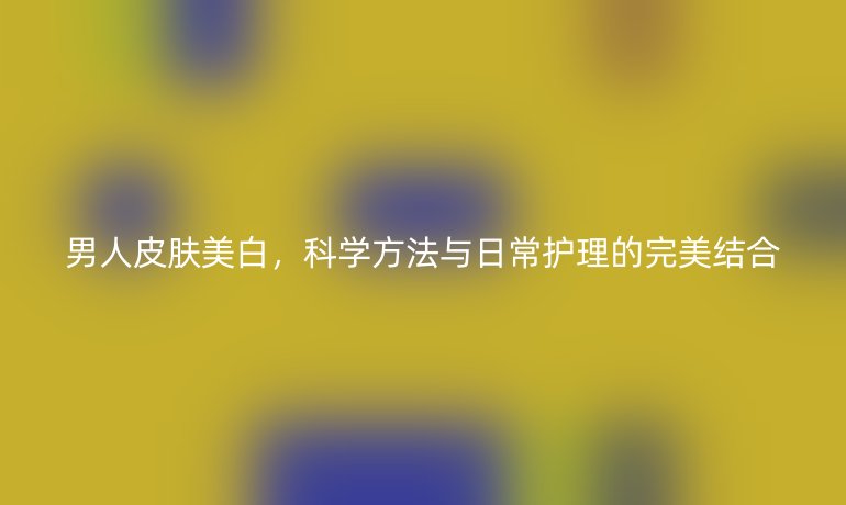 男人皮肤美白,科学方法与日常护理的完美结合