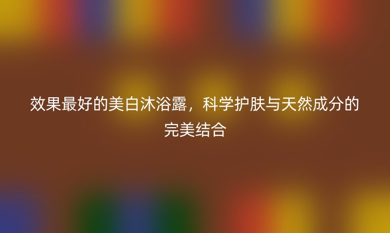 效果最好的美白沐浴露,科学护肤与天然成分的完美结合