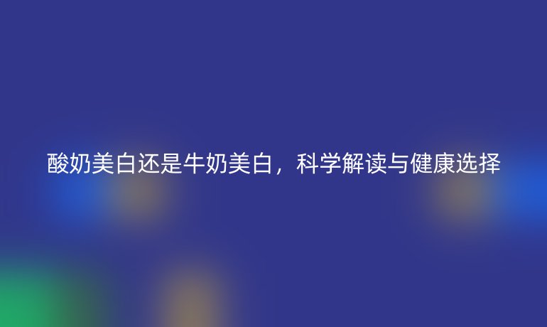 酸奶美白还是牛奶美白,科学解读与健康选择