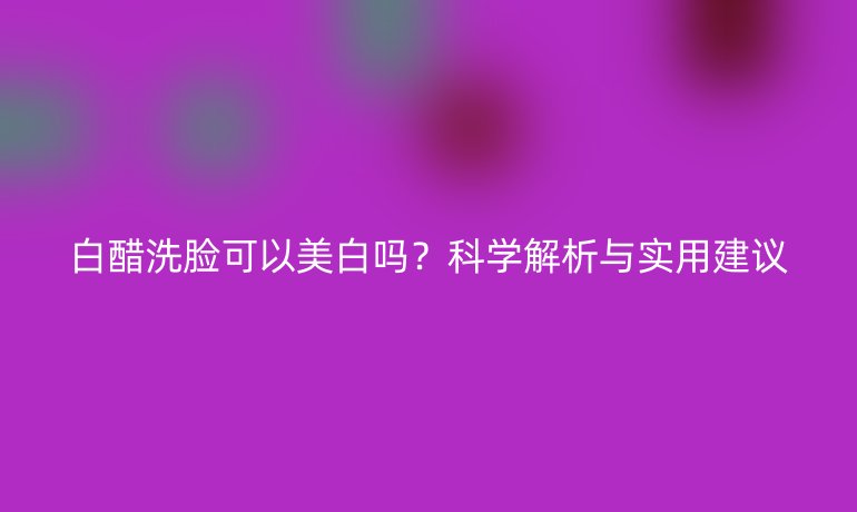 白醋洗脸可以美白吗?科学解析与实用建议