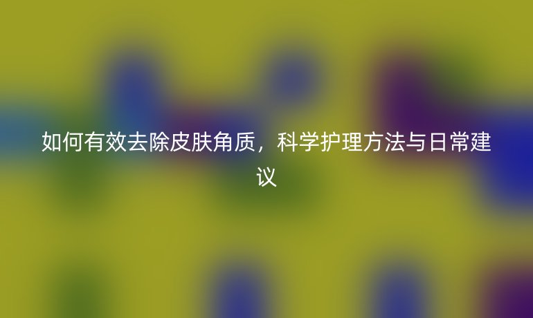 如何有效去除皮肤角质，科学护理方法与日常建议