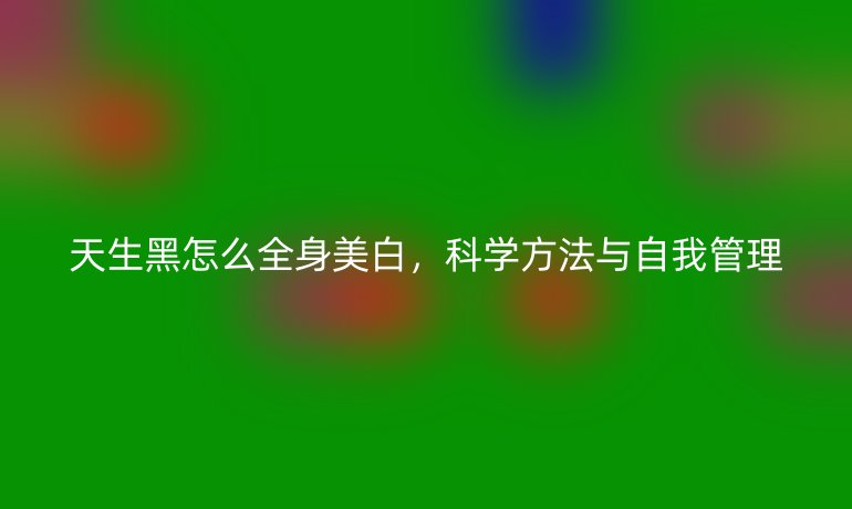 天生黑怎么全身美白，科学方法与自我管理