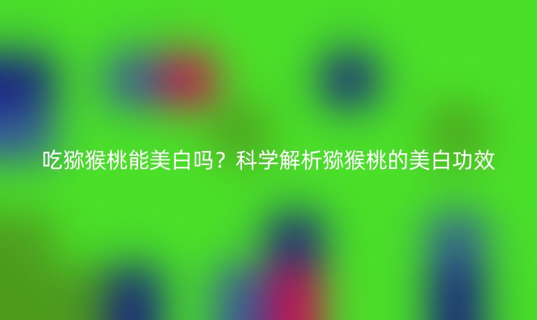 吃猕猴桃能美白吗?科学解析猕猴桃的美白功效