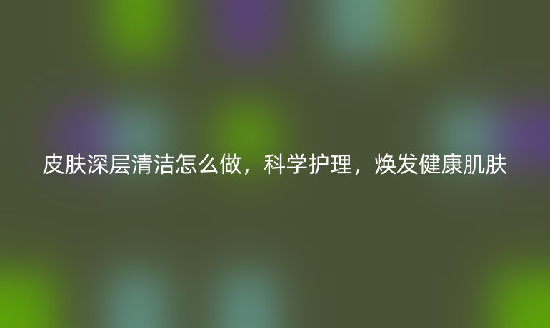 皮肤深层清洁怎么做,科学护理,焕发健康肌肤