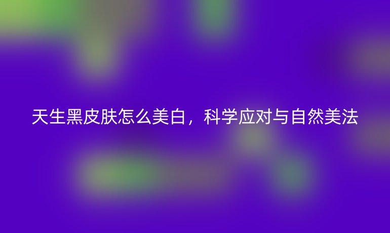 天生黑皮肤怎么美白，科学应对与自然美法
