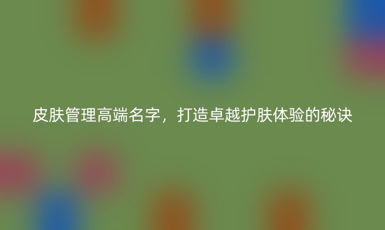皮肤管理高端名字,打造卓越护肤体验的秘诀