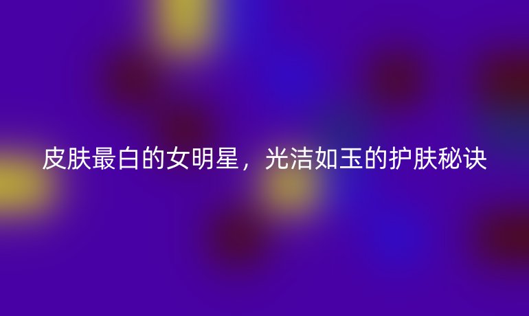 皮肤最白的女明星，光洁如玉的护肤秘诀