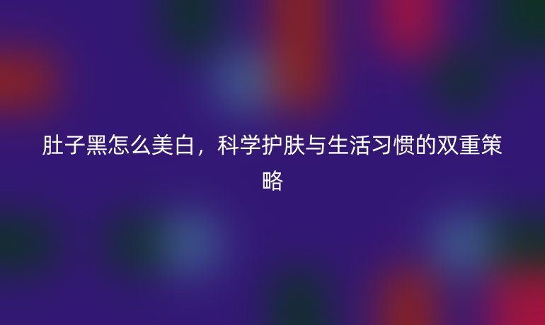 肚子黑怎么美白,科学护肤与生活习惯的双重策略
