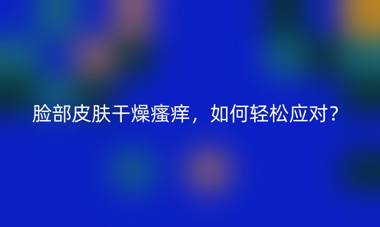 脸部皮肤干燥瘙痒,如何轻松应对?