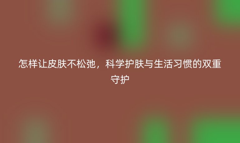 怎样让皮肤不松弛，科学护肤与生活习惯的双重守护