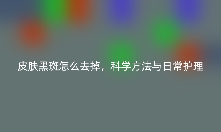 皮肤黑斑怎么去掉,科学方法与日常护理
