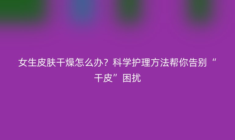 女生皮肤干燥怎么办?科学护理方法帮你告别“干皮”困扰