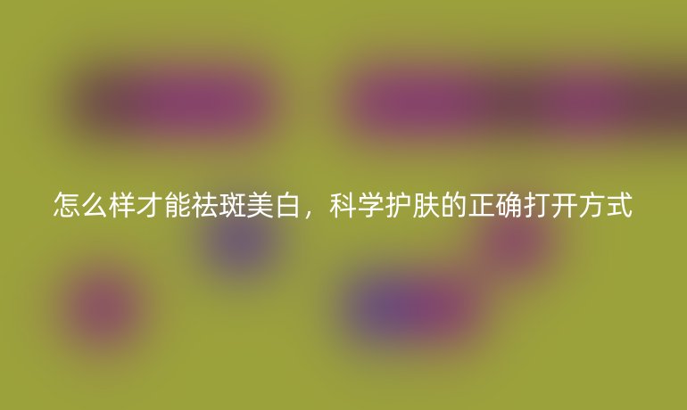 怎么样才能祛斑美白,科学护肤的正确打开方式