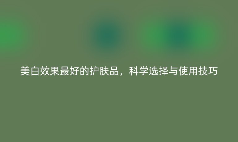 美白效果最好的护肤品，科学选择与使用技巧