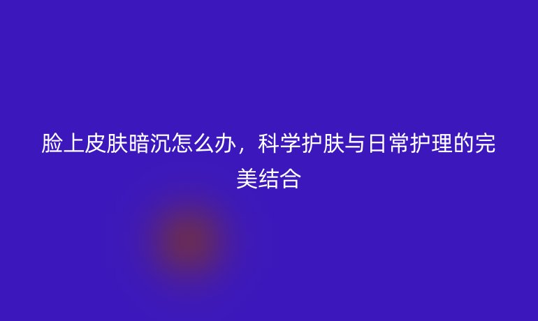 脸上皮肤暗沉怎么办，科学护肤与日常护理的完美结合