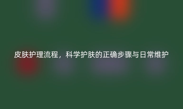 皮肤护理流程，科学护肤的正确步骤与日常维护