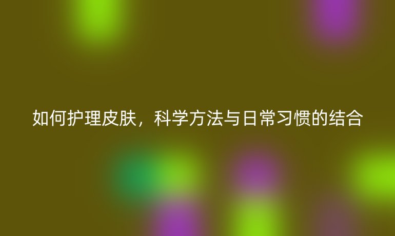 如何护理皮肤,科学方法与日常习惯的结合