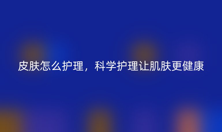 皮肤怎么护理，科学护理让肌肤更健康