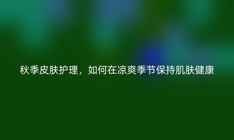 秋季皮肤护理，如何在凉爽季节保持肌肤健康