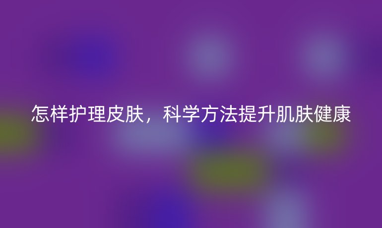 怎样护理皮肤,科学方法提升肌肤健康