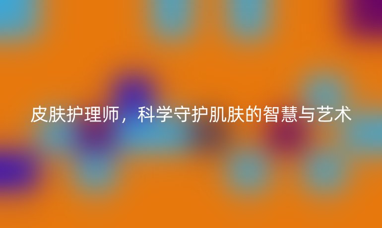 皮肤护理师,科学守护肌肤的智慧与艺术