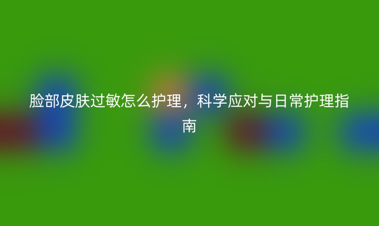 脸部皮肤过敏怎么护理，科学应对与日常护理指南