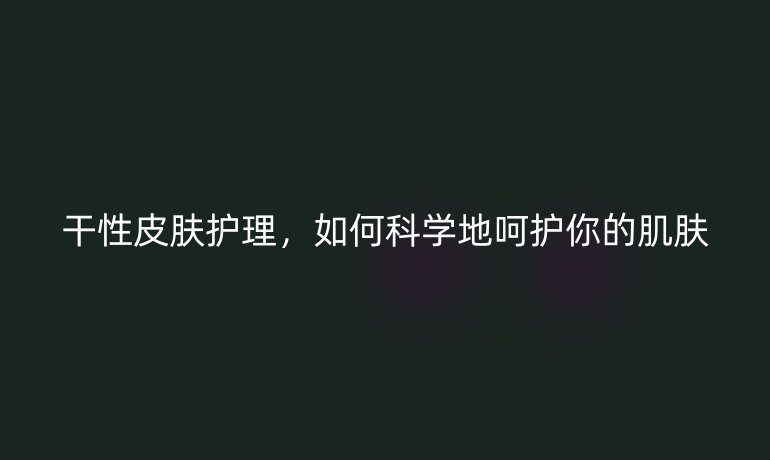 干性皮肤护理,如何科学地呵护你的肌肤