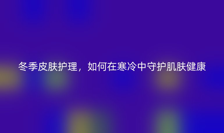 冬季皮肤护理,如何在寒冷中守护肌肤健康