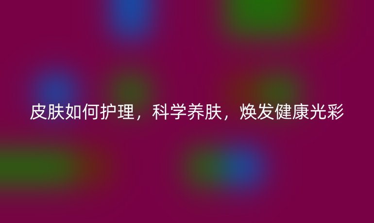 皮肤如何护理,科学养肤,焕发健康光彩