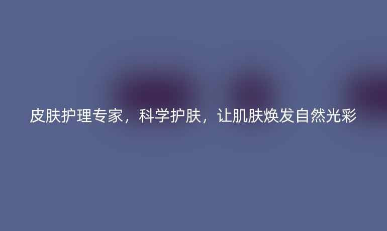 皮肤护理专家,科学护肤,让肌肤焕发自然光彩