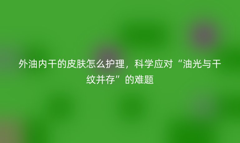 外油内干的皮肤怎么护理，科学应对“油光与干纹并存”的难题