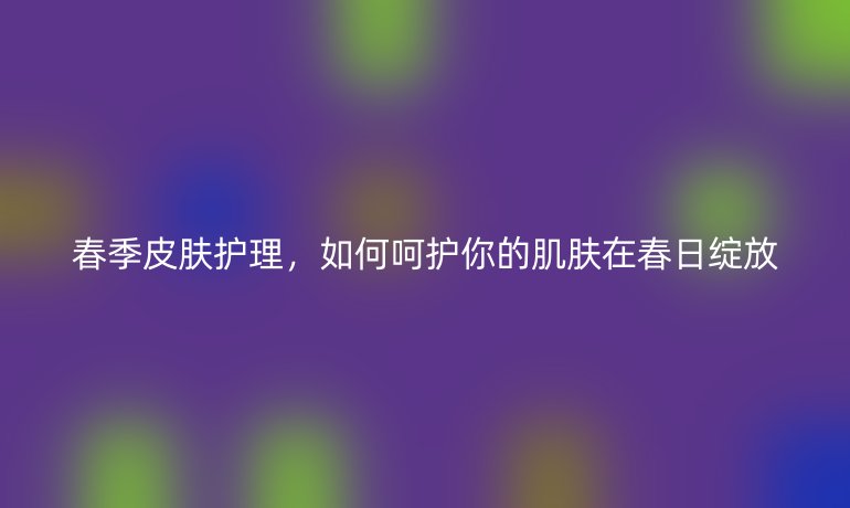 春季皮肤护理，如何呵护你的肌肤在春日绽放