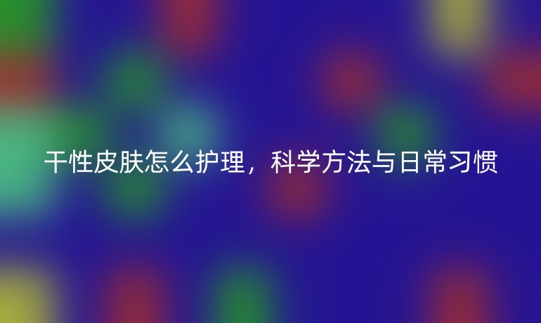 干性皮肤怎么护理,科学方法与日常习惯