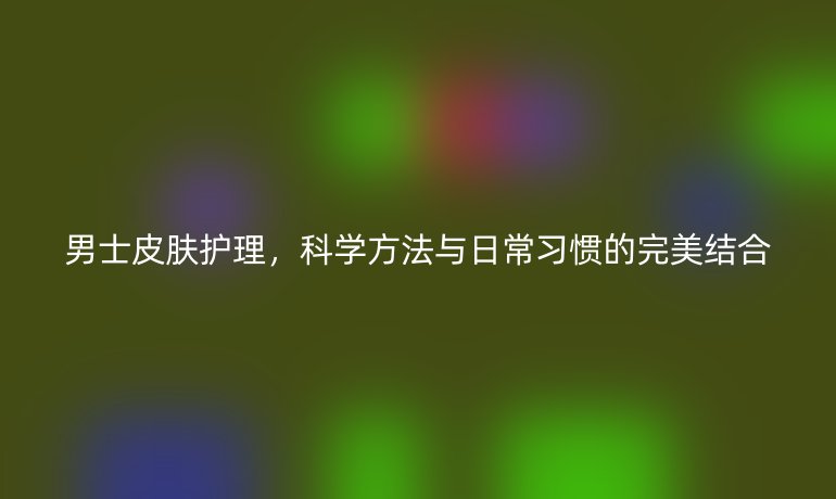 男士皮肤护理,科学方法与日常习惯的完美结合