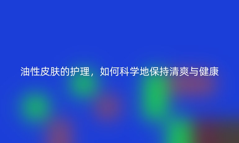 油性皮肤的护理,如何科学地保持清爽与健康
