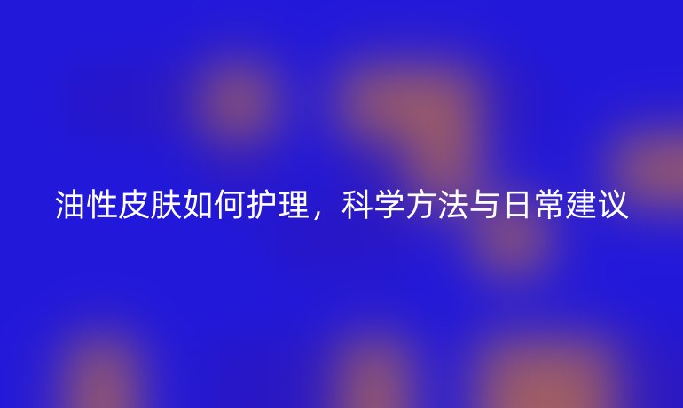 油性皮肤如何护理,科学方法与日常建议