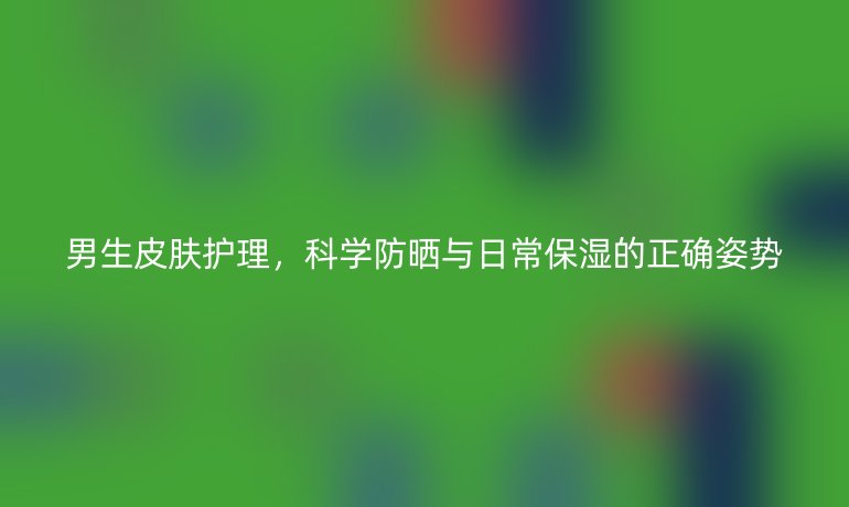 男生皮肤护理，科学防晒与日常保湿的正确姿势